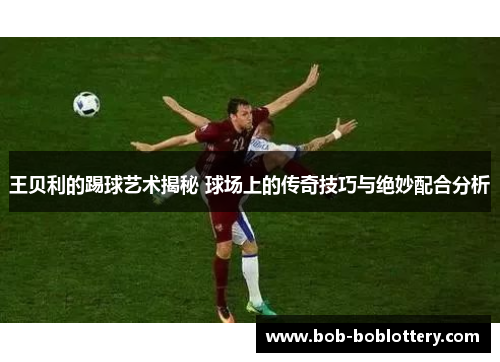 王贝利的踢球艺术揭秘 球场上的传奇技巧与绝妙配合分析