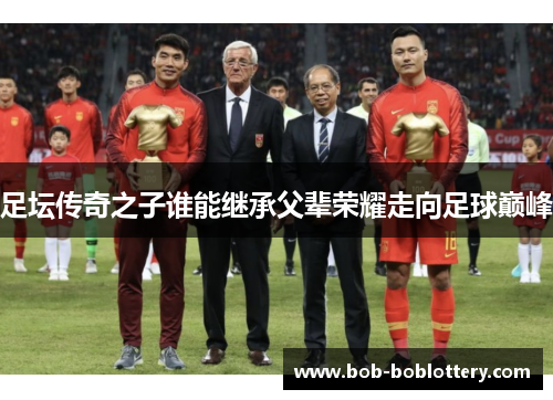 足坛传奇之子谁能继承父辈荣耀走向足球巅峰