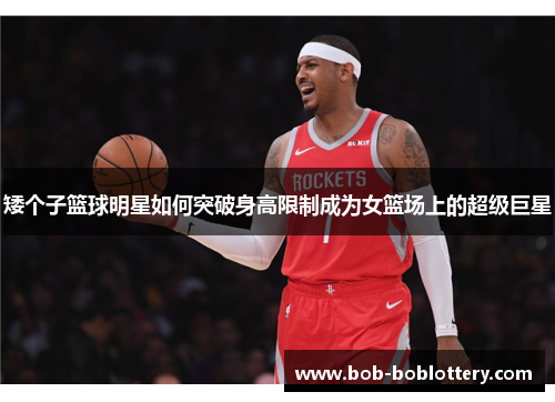 矮个子篮球明星如何突破身高限制成为女篮场上的超级巨星