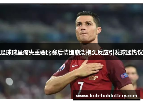 足球球星痛失重要比赛后情绪崩溃抱头反应引发球迷热议