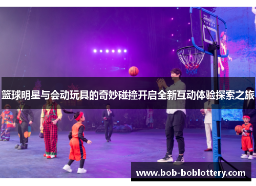 篮球明星与会动玩具的奇妙碰撞开启全新互动体验探索之旅