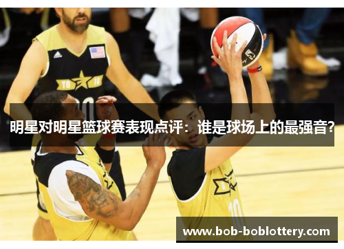 明星对明星篮球赛表现点评：谁是球场上的最强音？